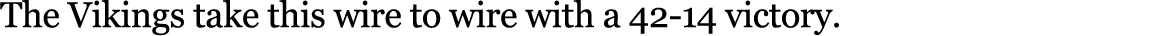 The Vikings take this wire to wire with a 42 14 victory. 
