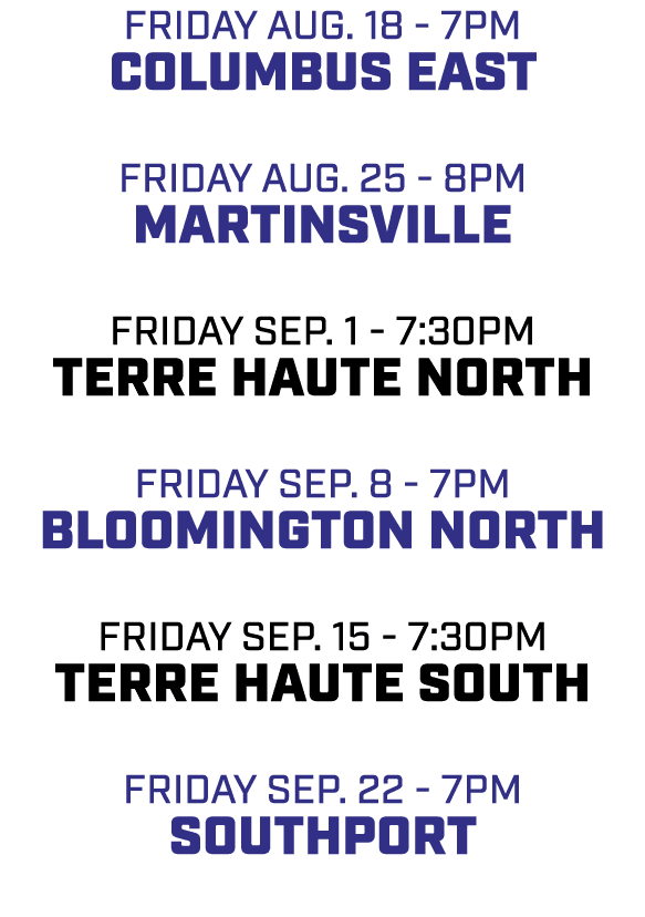 friday aug. 18 7pm columbus east friday aug. 25 8pm martinsville friday sep. 1 7:30pm terre haute north friday sep. 8...