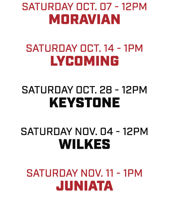 SATURDAY OCT. 07 12pm MORAVIAN SATURDAY OCT. 14 1pm LYCOMING SATURDAY OCT. 28 12pm KEYSTONE SATURDAY NOV. 04 12pm WIL...