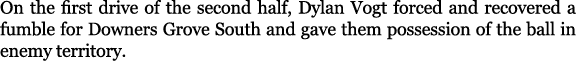 On the first drive of the second half, Dylan Vogt forced and recovered a fumble for Downers Grove South and gave them...
