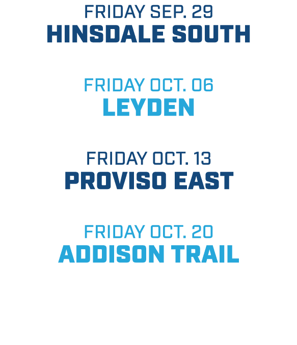 friday sep. 29 hinsdale south friday oct. 06 leyden friday oct. 13 proviso east friday oct. 20 addison trail