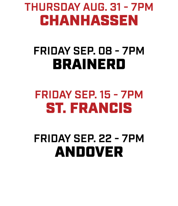 Thursday aug. 31 7pm chanhassen friday sep. 08 7pm brainerd friday Sep. 15 7pm st. francis friday sep. 22 7pm andover 