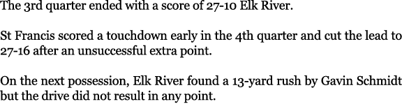 The 3rd quarter ended with a score of 27 10 Elk River. St Francis scored a touchdown early in the 4th quarter and cut...
