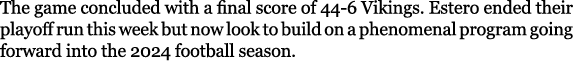 The game concluded with a final score of 44-6 Vikings. Estero ended their playoff run this week but now look to build...