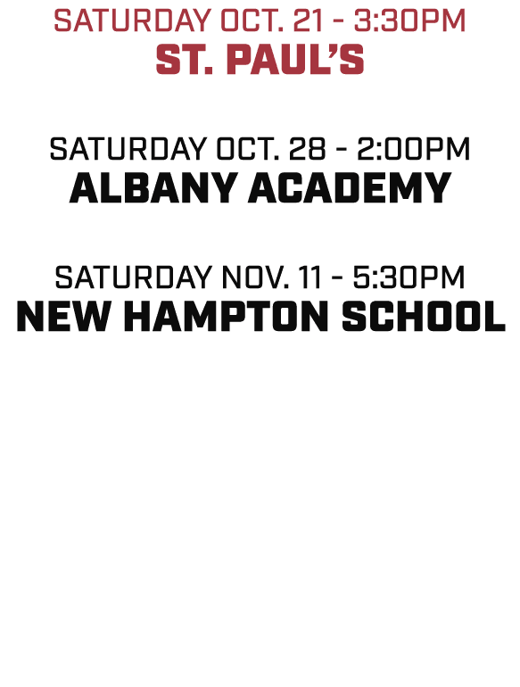 Saturday OCT. 21 3:30pm ST. PAUL’S Saturday OCT. 28 2:00pm ALBANY ACADEMY Saturday NOV. 11 5:30pm NEW HAMPTON SCHOOL 