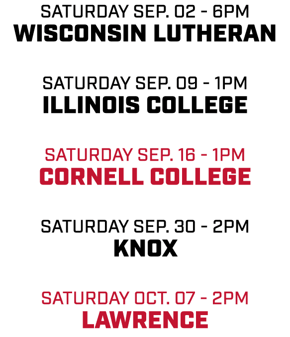 Saturday Sep. 02 6pm Wisconsin Lutheran Saturday Sep. 09 1pm Illinois College Saturday Sep. 16 1pm Cornell College Sa...