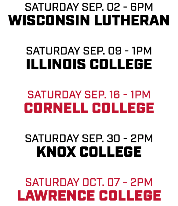 Saturday Sep. 02 6pm Wisconsin Lutheran Saturday Sep. 09 1pm Illinois College Saturday Sep. 16 1pm Cornell College Sa...