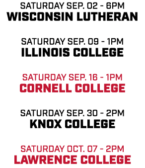 Saturday Sep. 02 6pm Wisconsin Lutheran Saturday Sep. 09 1pm Illinois College Saturday Sep. 16 1pm Cornell College Sa...