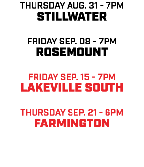 Thursday aug. 31 7pm Stillwater friday Sep. 08 7pm Rosemount friday sep. 15 7pm Lakeville South Thursday sep. 21 6pm ...