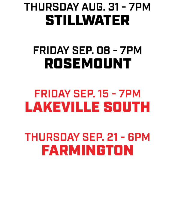 Thursday aug. 31 7pm Stillwater friday Sep. 08 7pm Rosemount friday sep. 15 7pm Lakeville South Thursday sep. 21 6pm ...