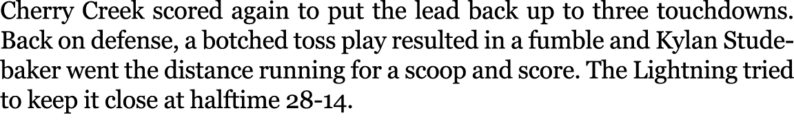 Cherry Creek scored again to put the lead back up to three touchdowns. Back on defense, a botched toss play resulted ...