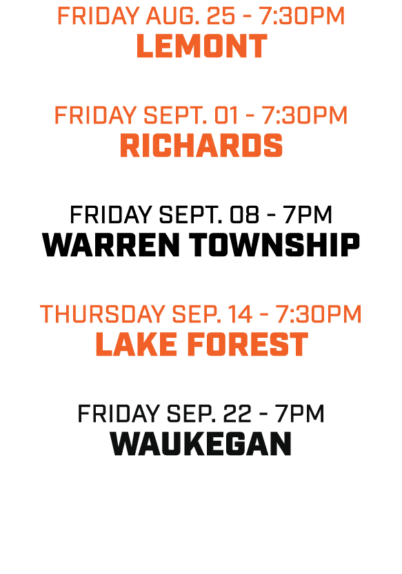friday aug. 25 7:30pm LEMONT friday SEPT. 01 7:30pm RICHARDS friday SEPT. 08 7pm WARREN TOWNSHIP THURSDAY sep. 14 7:3...
