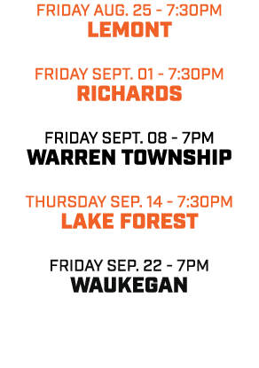 friday aug. 25 7:30pm LEMONT friday SEPT. 01 7:30pm RICHARDS friday SEPT. 08 7pm WARREN TOWNSHIP THURSDAY sep. 14 7:3...