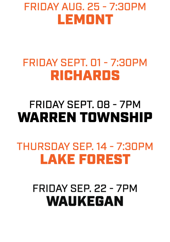 friday aug. 25 7:30pm LEMONT friday SEPT. 01 7:30pm RICHARDS friday SEPT. 08 7pm WARREN TOWNSHIP THURSDAY sep. 14 7:3...