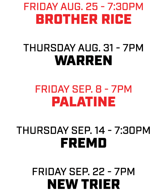 friday aug. 25 7:30pm Brother Rice THursday aug. 31 7pm Warren friday sep. 8 7pm Palatine THursday sep. 14 7:30pm Fre...
