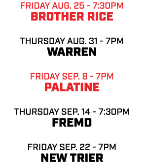 friday aug. 25 7:30pm Brother Rice THursday aug. 31 7pm Warren friday sep. 8 7pm Palatine THursday sep. 14 7:30pm Fre...