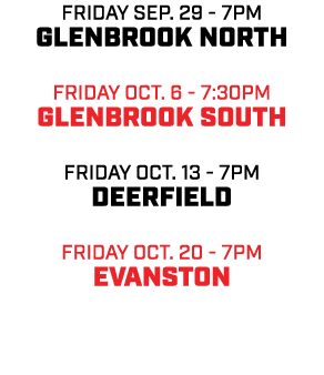 friday sep. 29 7pm Glenbrook North friday oct. 6 7:30pm Glenbrook South friday oct. 13 7pm Deerfield friday oct. 20 7...