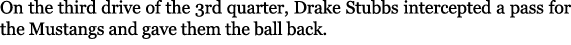 On the third drive of the 3rd quarter, Drake Stubbs intercepted a pass for the Mustangs and gave them the ball back.