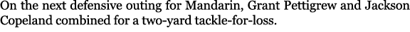 On the next defensive outing for Mandarin, Grant Pettigrew and Jackson Copeland combined for a two yard tackle for loss.