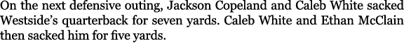 On the next defensive outing, Jackson Copeland and Caleb White sacked Westside’s quarterback for seven yards. Caleb W...