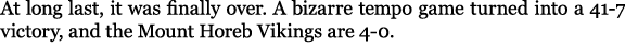 At long last, it was finally over. A bizarre tempo game turned into a 41 7 victory, and the Mount Horeb Vikings are 4...