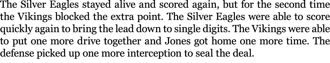 The Silver Eagles stayed alive and scored again, but for the second time the Vikings blocked the extra point. The Sil...
