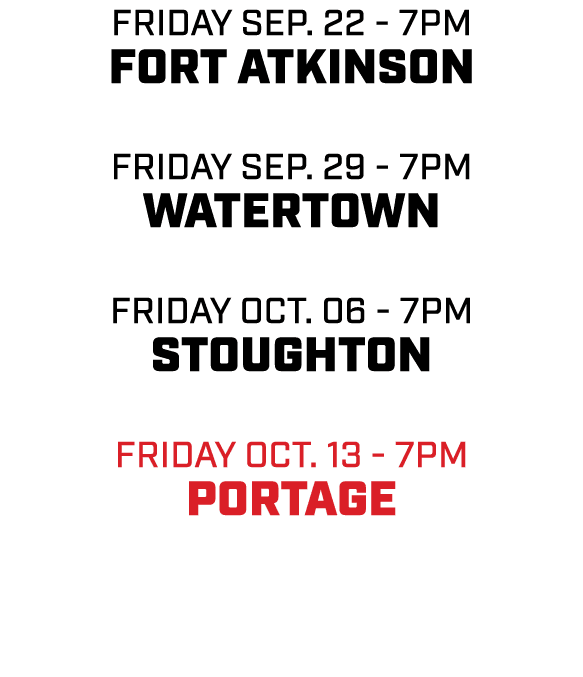 friday sep. 22 7pm FORT ATKINSON friday sep. 29 7pm WATERTOWN friday Oct. 06 7pm STOUGHTON friday oct. 13 7pm PORTAGE
