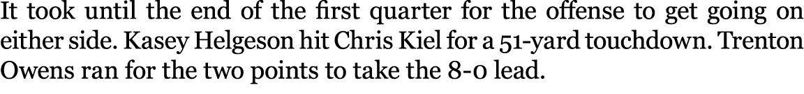 It took until the end of the first quarter for the offense to get going on either side. Kasey Helgeson hit Chris Kiel...