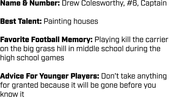 Name & Number: Drew Colesworthy, #6, Captain Best Talent: Painting houses Favorite Football Memory: Playing kill the ...
