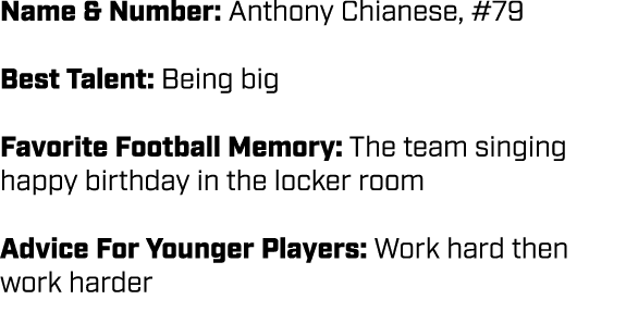 Name & Number: Anthony Chianese, #79 Best Talent: Being big Favorite Football Memory: The team singing happy birthday...