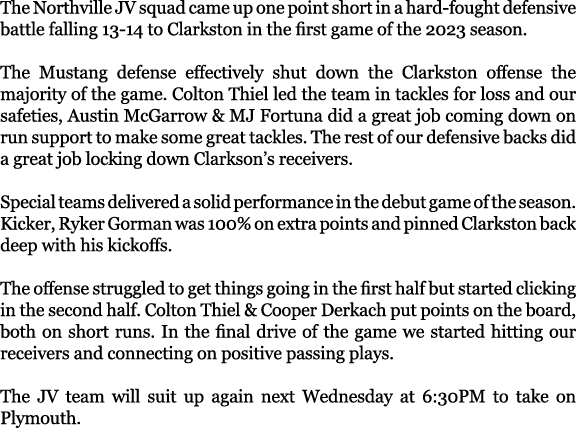 The Northville JV squad came up one point short in a hard fought defensive battle falling 13 14 to Clarkston in the f...