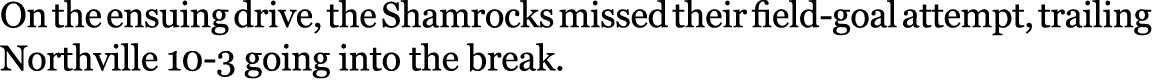 On the ensuing drive, the Shamrocks missed their field-goal attempt, trailing Northville 10-3 going into the break. 