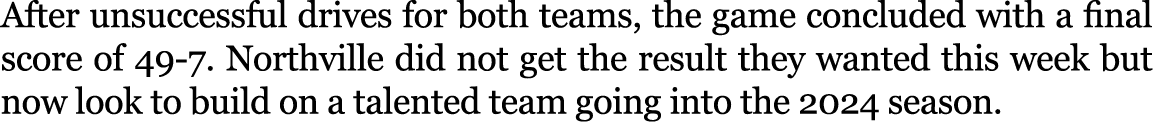 After unsuccessful drives for both teams, the game concluded with a final score of 49-7. Northville did not get the r...