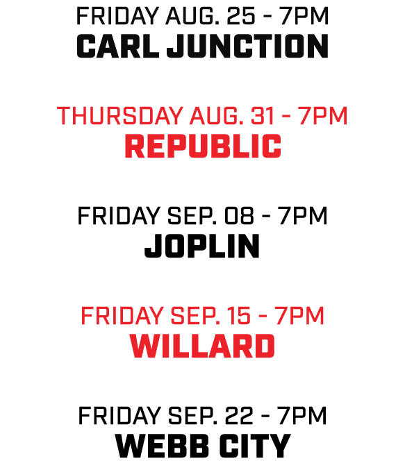 friday AUG. 25 7pm CARL JUNCTION THURSDAY AUG. 31 7pm REPUBLIC friday sep. 08 7pm JOPLIN friday sep. 15 7pm WILLARD f...