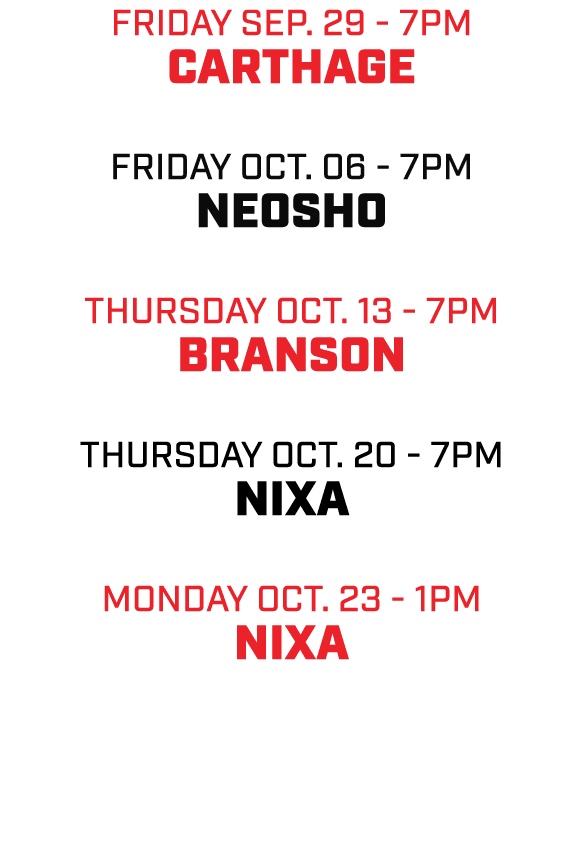 friday SEP. 29 7pm CARTHAGE friday oct. 06 7pm NEOSHO thursday oct. 13 7pm BRANSON thursday oct. 20 7pm NIXA MONDAY o...