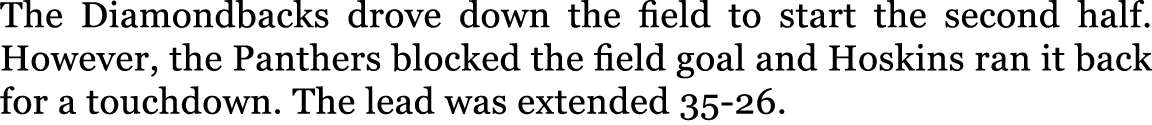 The Diamondbacks drove down the field to start the second half. However, the Panthers blocked the field goal and Hosk...