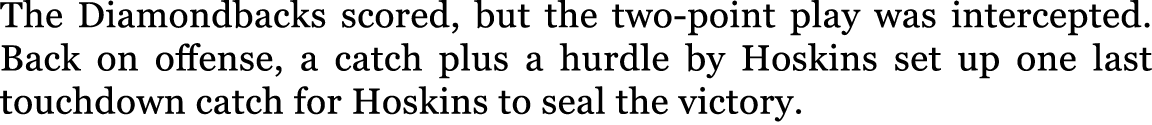 The Diamondbacks scored, but the two point play was intercepted. Back on offense, a catch plus a hurdle by Hoskins se...