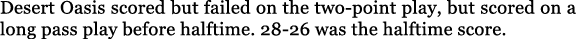 Desert Oasis scored but failed on the two point play, but scored on a long pass play before halftime. 28 26 was the h...