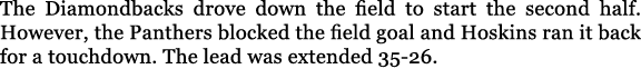 The Diamondbacks drove down the field to start the second half. However, the Panthers blocked the field goal and Hosk...