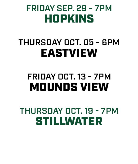 friday sep. 29 7pm hopkins thursday oct. 05 6pm eastview friday oct. 13 7pm mounds view Thursday oct. 19 7pm Stillwater 