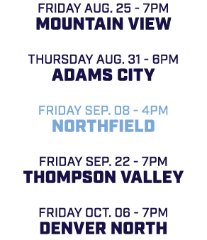 friday aug. 25 7pm Mountain View Thursday aug. 31 6pm Adams City friday sep. 08 4pm Northfield friday sep. 22 7pm Tho...