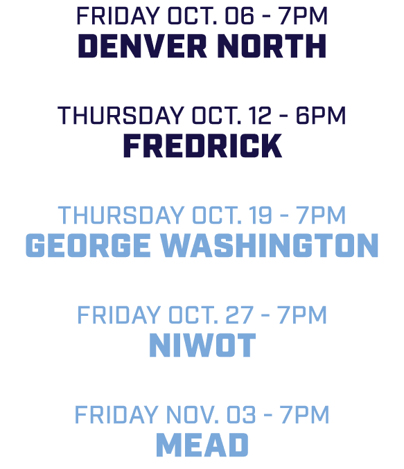 friday Oct. 06 7pm Denver North Thursday Oct. 12 6pm Fredrick Thursday Oct. 19 7pm George Washington friday Oct. 27 7...