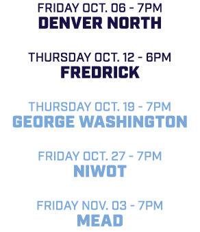friday Oct. 06 7pm Denver North Thursday Oct. 12 6pm Fredrick Thursday Oct. 19 7pm George Washington friday Oct. 27 7...