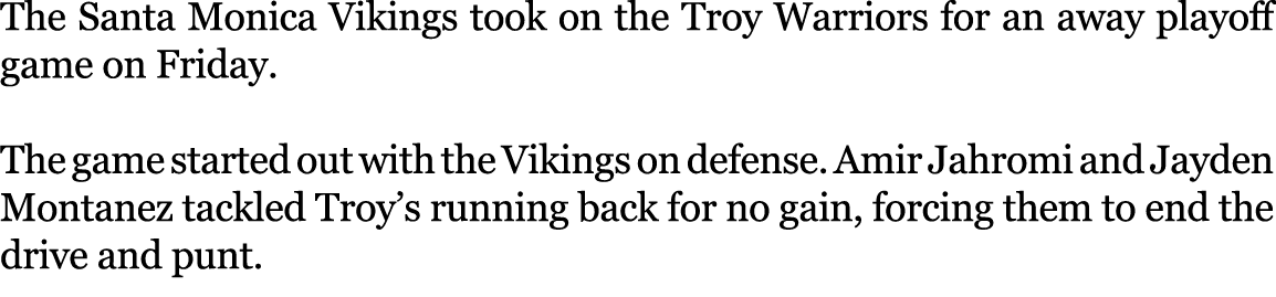 The Santa Monica Vikings took on the Troy Warriors for an away playoff game on Friday. The game started out with the ...