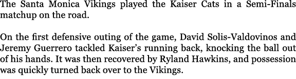 The Santa Monica Vikings played the Kaiser Cats in a Semi Finals matchup on the road. On the first defensive outing o...