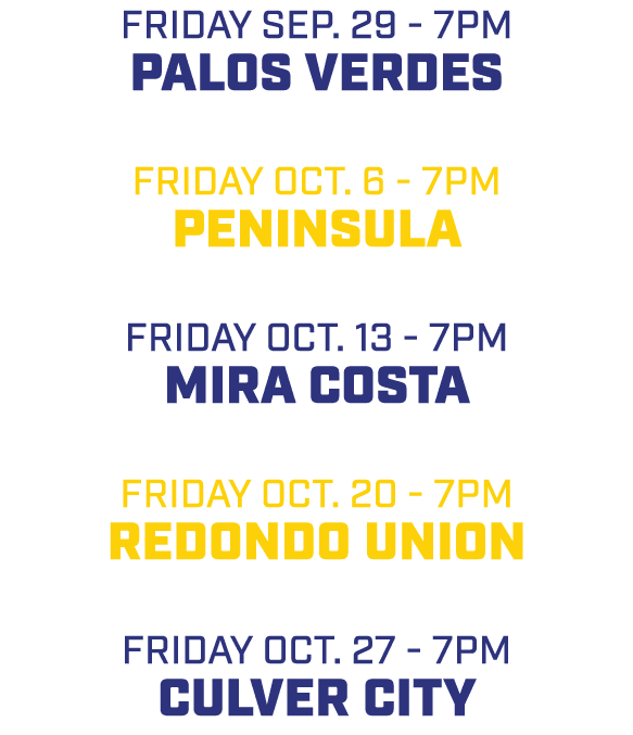 friday sep. 29 7pm Palos Verdes friday oct. 6 7pm Peninsula friday oct. 13 7pm Mira Costa friday oct. 20 7pm Redondo ...