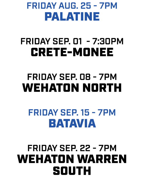 friday aug. 25 7pm Palatine friday Sep. 01 7:30pm Crete monee friday sep. 08 7pm WEhaton North friday sep. 15 7pm bat...