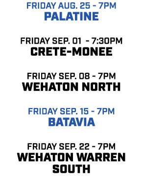 friday aug. 25 7pm Palatine friday Sep. 01 7:30pm Crete monee friday sep. 08 7pm WEhaton North friday sep. 15 7pm bat...