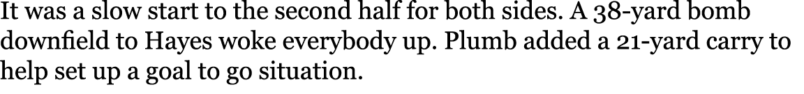 It was a slow start to the second half for both sides. A 38 yard bomb downfield to Hayes woke everybody up. Plumb add...