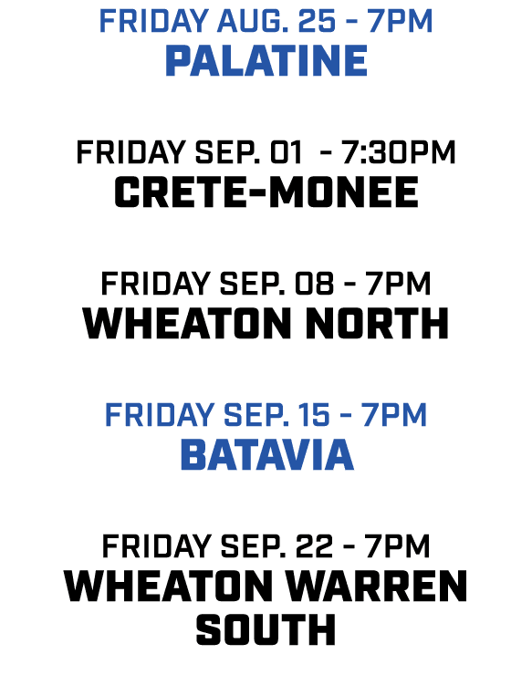 friday aug. 25 7pm Palatine friday Sep. 01 7:30pm Crete monee friday sep. 08 7pm Wheaton North friday sep. 15 7pm bat...